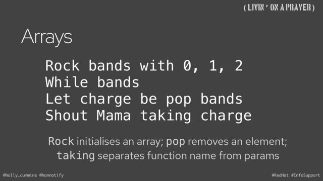 @holly_cummins @hannotify #RedHat #InfoSupport
((Livin’ on A Prayer)
Arrays
Rock initialises an array; pop removes an element;
taking separates function name from params
Rock bands with 0, 1, 2
While bands
Let charge be pop bands
Shout Mama taking charge
