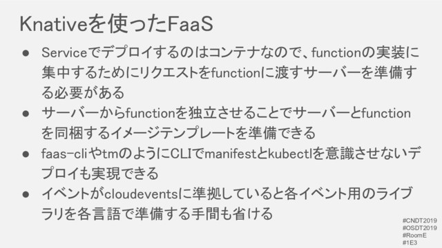 Knativeを使ったFaaS 
● Serviceでデプロイするのはコンテナなので、functionの実装に
集中するためにリクエストをfunctionに渡すサーバーを準備す
る必要がある 
● サーバーからfunctionを独立させることでサーバーとfunction
を同梱するイメージテンプレートを準備できる 
● faas-cliやtmのようにCLIでmanifestとkubectlを意識させないデ
プロイも実現できる 
● イベントがcloudeventsに準拠していると各イベント用のライブ
ラリを各言語で準備する手間も省ける 
#CNDT2019
#OSDT2019
#RoomE
#1E3
