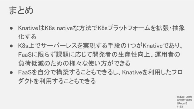 まとめ 
● KnativeはK8s nativeな方法でK8sプラットフォームを拡張・抽象
化する 
● K8s上でサーバーレスを実現する手段の1つがKnativeであり、
FaaSに限らず課題に応じて開発者の生産性向上、運用者の
負荷低減のための様々な使い方ができる 
● FaaSを自分で構築することもできるし、Knativeを利用したプロ
ダクトを利用することもできる 
#CNDT2019
#OSDT2019
#RoomE
#1E3
