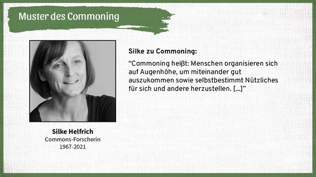 Muster des Commoning
Silke Helfrich
Commons-Forscherin
1967-2021
Silke zu Commoning:
“Commoning heißt: Menschen organisieren sich
auf Augenhöhe, um miteinander gut
auszukommen sowie selbstbestimmt Nützliches
für sich und andere herzustellen. [...]”
