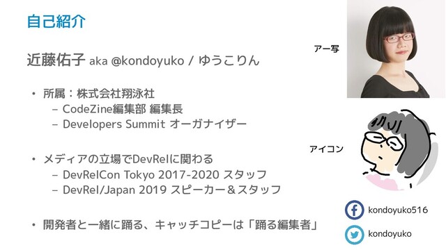 自己紹介
近藤佑子 aka @kondoyuko / ゆうこりん
• 所属：株式会社翔泳社
– CodeZine編集部 編集長
– Developers Summit オーガナイザー
• メディアの立場でDevRelに関わる
– DevRelCon Tokyo 2017-2020 スタッフ
– DevRel/Japan 2019 スピーカー＆スタッフ
• 開発者と一緒に踊る、キャッチコピーは「踊る編集者」
kondoyuko516
kondoyuko
アイコン
アー写

