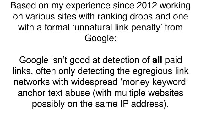 Based on my experience since 2012 working
on various sites with ranking drops and one
with a formal ‘unnatural link penalty’ from
Google:
Google isn’t good at detection of all paid
links, often only detecting the egregious link
networks with widespread ‘money keyword’
anchor text abuse (with multiple websites
possibly on the same IP address).
