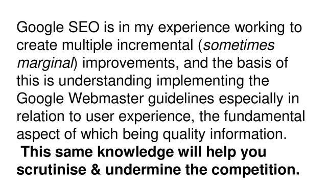 Google SEO is in my experience working to
create multiple incremental (sometimes
marginal) improvements, and the basis of
this is understanding implementing the
Google Webmaster guidelines especially in
relation to user experience, the fundamental
aspect of which being quality information.
This same knowledge will help you
scrutinise & undermine the competition.
