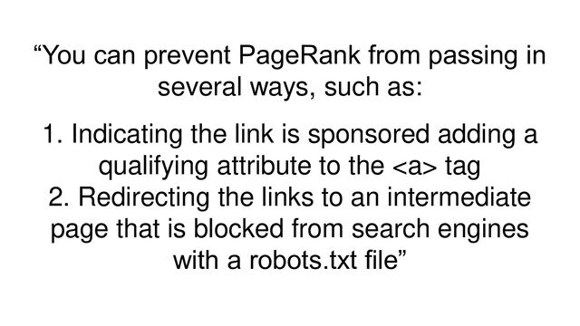 “You can prevent PageRank from passing in
several ways, such as:
1. Indicating the link is sponsored adding a
qualifying attribute to the <a> tag
2. Redirecting the links to an intermediate
page that is blocked from search engines
with a robots.txt file”
</a>
