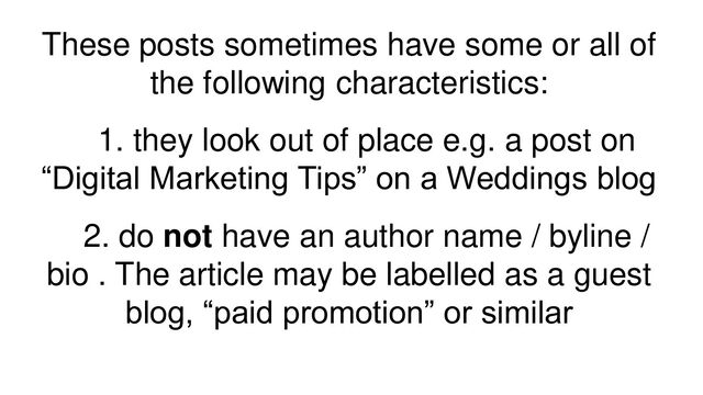 These posts sometimes have some or all of
the following characteristics:
1. they look out of place e.g. a post on
“Digital Marketing Tips” on a Weddings blog
2. do not have an author name / byline /
bio . The article may be labelled as a guest
blog, “paid promotion” or similar

