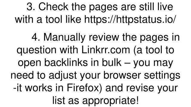 3. Check the pages are still live
with a tool like https://httpstatus.io/
4. Manually review the pages in
question with Linkrr.com (a tool to
open backlinks in bulk – you may
need to adjust your browser settings
-it works in Firefox) and revise your
list as appropriate!
