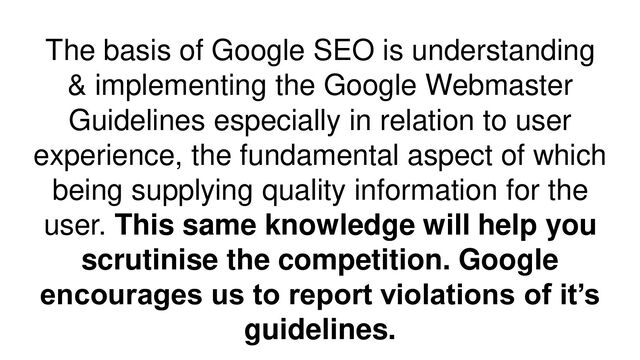 The basis of Google SEO is understanding
& implementing the Google Webmaster
Guidelines especially in relation to user
experience, the fundamental aspect of which
being supplying quality information for the
user. This same knowledge will help you
scrutinise the competition. Google
encourages us to report violations of it’s
guidelines.

