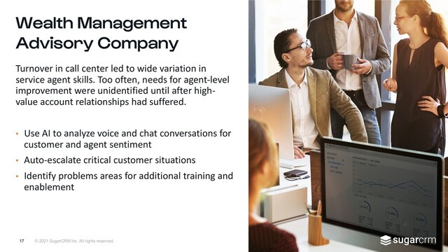 © 2021 SugarCRM Inc. All rights reserved.
Wealth Management
Advisory Company
Turnover in call center led to wide variation in
service agent skills. Too often, needs for agent-level
improvement were unidentified until after high-
value account relationships had suffered.
• Use AI to analyze voice and chat conversations for
customer and agent sentiment
• Auto-escalate critical customer situations
• Identify problems areas for additional training and
enablement
17
