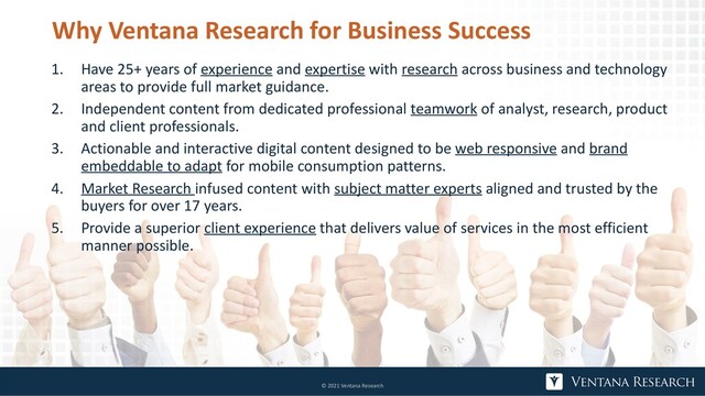 Why Ventana Research for Business Success
1. Have 25+ years of experience and expertise with research across business and technology
areas to provide full market guidance.
2. Independent content from dedicated professional teamwork of analyst, research, product
and client professionals.
3. Actionable and interactive digital content designed to be web responsive and brand
embeddable to adapt for mobile consumption patterns.
4. Market Research infused content with subject matter experts aligned and trusted by the
buyers for over 17 years.
5. Provide a superior client experience that delivers value of services in the most efficient
manner possible.
© 2021 Ventana Research
