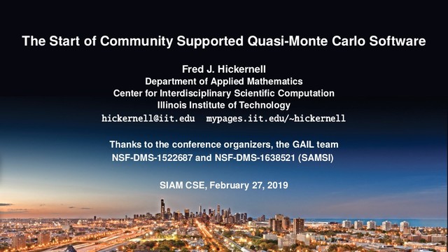 The Start of Community Supported Quasi-Monte Carlo Software
Fred J. Hickernell
Department of Applied Mathematics
Center for Interdisciplinary Scientiﬁc Computation
Illinois Institute of Technology
hickernell@iit.edu mypages.iit.edu/~hickernell
Thanks to the conference organizers, the GAIL team
NSF-DMS-1522687 and NSF-DMS-1638521 (SAMSI)
SIAM CSE, February 27, 2019
