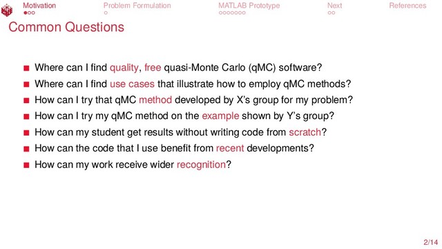 Motivation Problem Formulation MATLAB Prototype Next References
Common Questions
Where can I ﬁnd quality, free quasi-Monte Carlo (qMC) software?
Where can I ﬁnd use cases that illustrate how to employ qMC methods?
How can I try that qMC method developed by X’s group for my problem?
How can I try my qMC method on the example shown by Y’s group?
How can my student get results without writing code from scratch?
How can the code that I use beneﬁt from recent developments?
How can my work receive wider recognition?
2/14
