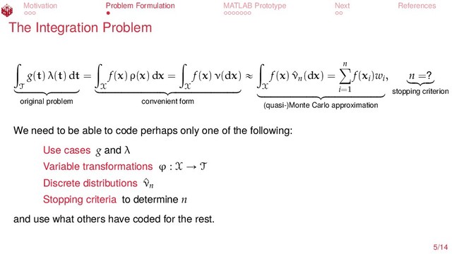 Motivation Problem Formulation MATLAB Prototype Next References
The Integration Problem
ż
T
g(t) λ(t) dt
looooooomooooooon
original problem
=
ż
X
f(x) ρ(x) dx =
ż
X
f(x) ν(dx)
loooooooooooooooooooomoooooooooooooooooooon
convenient form
«
ż
X
f(x) ^
νn(dx) =
n
ÿ
i=1
f(xi)wi
looooooooooooooooomooooooooooooooooon
(quasi-)Monte Carlo approximation
, n =?
lo
omo
on
stopping criterion
We need to be able to code perhaps only one of the following:
Use cases g and λ
Variable transformations ϕ : X Ñ T
Discrete distributions ^
νn
Stopping criteria to determine n
and use what others have coded for the rest.
5/14
