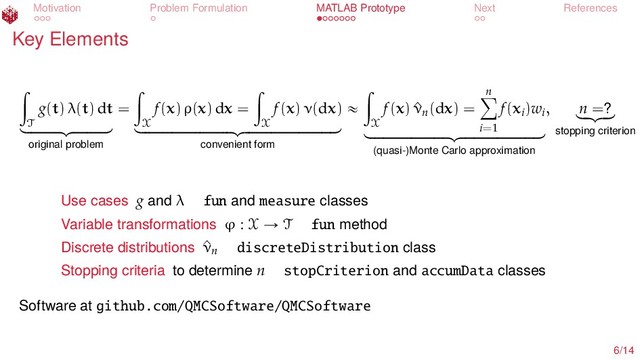 Motivation Problem Formulation MATLAB Prototype Next References
Key Elements
ż
T
g(t) λ(t) dt
looooooomooooooon
original problem
=
ż
X
f(x) ρ(x) dx =
ż
X
f(x) ν(dx)
loooooooooooooooooooomoooooooooooooooooooon
convenient form
«
ż
X
f(x) ^
νn(dx) =
n
ÿ
i=1
f(xi)wi
looooooooooooooooomooooooooooooooooon
(quasi-)Monte Carlo approximation
, n =?
lo
omo
on
stopping criterion
Use cases g and λ fun and measure classes
Variable transformations ϕ : X Ñ T fun method
Discrete distributions ^
νn discreteDistribution class
Stopping criteria to determine n stopCriterion and accumData classes
Software at github.com/QMCSoftware/QMCSoftware
6/14
