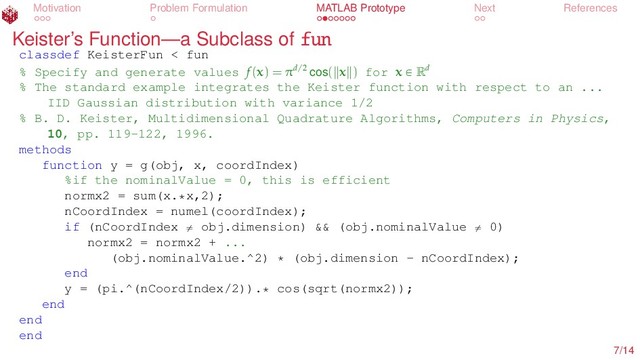 Motivation Problem Formulation MATLAB Prototype Next References
Keister’s Function—a Subclass of fun
classdef KeisterFun < fun
% Specify and generate values f(x) = πd/2 cos( x ) for x P Rd
% The standard example integrates the Keister function with respect to an ...
IID Gaussian distribution with variance 1/2
% B. D. Keister, Multidimensional Quadrature Algorithms, Computers in Physics,
10, pp. 119-122, 1996.
methods
function y = g(obj, x, coordIndex)
%if the nominalValue = 0, this is efficient
normx2 = sum(x.*x,2);
nCoordIndex = numel(coordIndex);
if (nCoordIndex ‰ obj.dimension) && (obj.nominalValue ‰ 0)
normx2 = normx2 + ...
(obj.nominalValue.^2) * (obj.dimension - nCoordIndex);
end
y = (pi.^(nCoordIndex/2)).* cos(sqrt(normx2));
end
end
end
7/14
