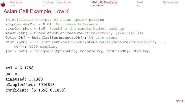 Motivation Problem Formulation MATLAB Prototype Next References
Asian Call Example, Low d
%A multilevel example of Asian option pricing
stopObj.absTol = 0.01; %increase tolerance
stopObj.nMax = 1e8; %pushing the sample budget back up
measureObj = BrownianMotion(measure,'timeVector', {1/4:1/4:1});
OptionObj = AsianCallFun(measureObj); %4 time steps
distribObj = IIDDistribution('trueD',stdGaussian(measure,'dimension', ...
{4})); %IID sampling
[sol, out] = integrate(OptionObj, measureObj, distribObj, stopObj)
sol = 6.1758
out =
timeUsed: 1.1388
nSamplesUsed: 5910618
confidInt: [6.1658 6.1858]
10/14
