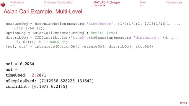 Motivation Problem Formulation MATLAB Prototype Next References
Asian Call Example, Multi-Level
measureObj = BrownianMotion(measure,'timeVector', {1/4:1/4:1, 1/16:1/16:1, ...
1/64:1/64:1});
OptionObj = AsianCallFun(measureObj); %multi-level
distribObj = IIDDistribution('trueD',stdGaussian(measure,'dimension', {4, ...
16, 64})); %IID sampling
[sol, out] = integrate(OptionObj, measureObj, distribObj, stopObj)
sol = 6.2064
out =
timeUsed: 2.2871
nSamplesUsed: [7112556 828225 131642]
confidInt: [6.1973 6.2155]
12/14
