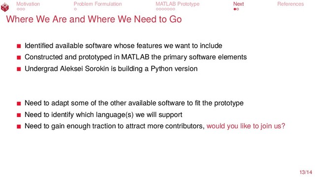 Motivation Problem Formulation MATLAB Prototype Next References
Where We Are and Where We Need to Go
Identiﬁed available software whose features we want to include
Constructed and prototyped in MATLAB the primary software elements
Undergrad Aleksei Sorokin is building a Python version
Need to adapt some of the other available software to ﬁt the prototype
Need to identify which language(s) we will support
Need to gain enough traction to attract more contributors, would you like to join us?
13/14

