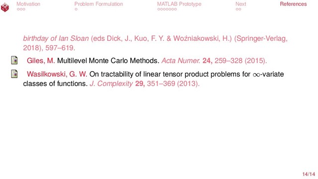 Motivation Problem Formulation MATLAB Prototype Next References
birthday of Ian Sloan (eds Dick, J., Kuo, F. Y. & Woźniakowski, H.) (Springer-Verlag,
2018), 597–619.
Giles, M. Multilevel Monte Carlo Methods. Acta Numer. 24, 259–328 (2015).
Wasilkowski, G. W. On tractability of linear tensor product problems for ∞-variate
classes of functions. J. Complexity 29, 351–369 (2013).
14/14
