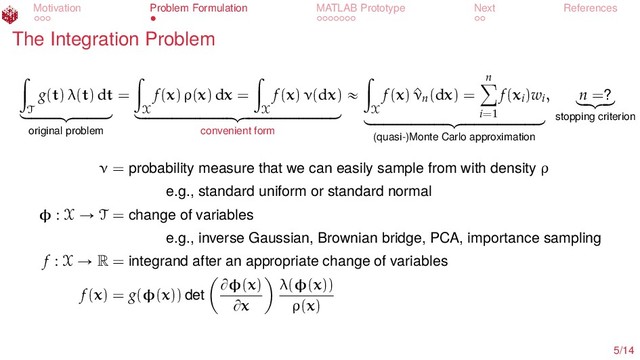 Motivation Problem Formulation MATLAB Prototype Next References
The Integration Problem
ż
T
g(t) λ(t) dt
looooooomooooooon
original problem
=
ż
X
f(x) ρ(x) dx =
ż
X
f(x) ν(dx)
loooooooooooooooooooomoooooooooooooooooooon
convenient form
«
ż
X
f(x) ^
νn(dx) =
n
ÿ
i=1
f(xi)wi
looooooooooooooooomooooooooooooooooon
(quasi-)Monte Carlo approximation
, n =?
lo
omo
on
stopping criterion
ν = probability measure that we can easily sample from with density ρ
e.g., standard uniform or standard normal
φ : X Ñ T = change of variables
e.g., inverse Gaussian, Brownian bridge, PCA, importance sampling
f : X Ñ R = integrand after an appropriate change of variables
f(x) = g(φ(x)) det
Bφ(x)
Bx
λ(φ(x))
ρ(x)
5/14
