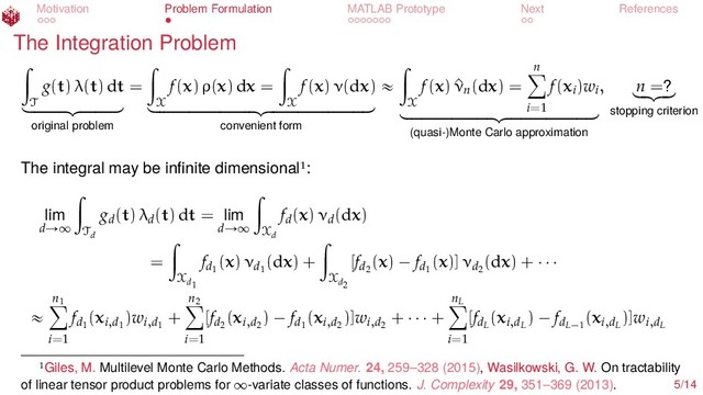 Motivation Problem Formulation MATLAB Prototype Next References
The Integration Problem
ż
T
g(t) λ(t) dt
looooooomooooooon
original problem
=
ż
X
f(x) ρ(x) dx =
ż
X
f(x) ν(dx)
loooooooooooooooooooomoooooooooooooooooooon
convenient form
«
ż
X
f(x) ^
νn(dx) =
n
ÿ
i=1
f(xi)wi
looooooooooooooooomooooooooooooooooon
(quasi-)Monte Carlo approximation
, n =?
lo
omo
on
stopping criterion
The integral may be inﬁnite dimensional :
lim
dÑ∞
ż
Td
gd(t) λd(t) dt = lim
dÑ∞
ż
Xd
fd(x) νd(dx)
=
ż
Xd1
fd1
(x) νd1
(dx) +
ż
Xd2
[fd2
(x) ´ fd1
(x)] νd2
(dx) + ¨ ¨ ¨
«
n1
ÿ
i=1
fd1
(xi,d1
)wi,d1
+
n2
ÿ
i=1
[fd2
(xi,d2
) ´ fd1
(xi,d2
)]wi,d2
+ ¨ ¨ ¨ +
nL
ÿ
i=1
[fdL
(xi,dL
) ´ fdL´1
(xi,dL
)]wi,dL
Giles, M. Multilevel Monte Carlo Methods. Acta Numer. 24, 259–328 (2015), Wasilkowski, G. W. On tractability
of linear tensor product problems for ∞-variate classes of functions. J. Complexity 29, 351–369 (2013). 5/14
