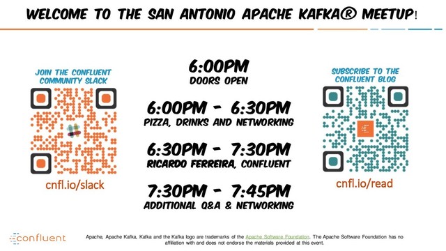 Join the Confluent
Community Slack
Subscribe to the
Confluent blog
cnfl.io/slack cnfl.io/read
Welcome to the San Antonio Apache Kafka® Meetup!
6:00pm
Doors open
6:00pm - 6:30pm
Pizza, Drinks and Networking
6:30pm - 7:30pm
Ricardo Ferreira, Confluent
7:30pm - 7:45pm
Additional Q&A & Networking
Apache, Apache Kafka, Kafka and the Kafka logo are trademarks of the Apache Software Foundation. The Apache Software Foundation has no
affiliation with and does not endorse the materials provided at this event.
