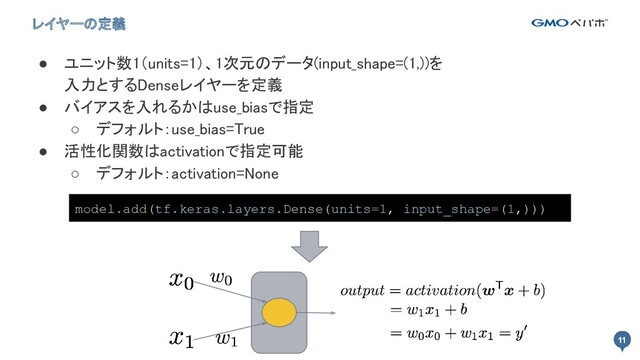 11
11
レイヤーの定義
● ユニット数1（units=1）、1次元のデータ(input_shape=(1,))を 
入力とするDenseレイヤーを定義 
● バイアスを入れるかはuse_biasで指定 
○ デフォルト：use_bias=True 
● 活性化関数はactivationで指定可能 
○ デフォルト：activation=None 
model.add(tf.keras.layers.Dense(units=1, input_shape=(1,)))

