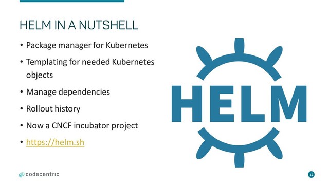 • Package manager for Kubernetes
• Templating for needed Kubernetes
objects
• Manage dependencies
• Rollout history
• Now a CNCF incubator project
• https://helm.sh
12
