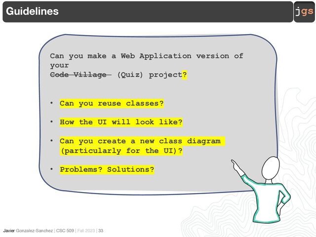 jgs
Javier Gonzalez-Sanchez | CSC 509 | Fall 2023 | 33
Guidelines
Can you make a Web Application version of
your
Code Village (Quiz) project?
• Can you reuse classes?
• How the UI will look like?
• Can you create a new class diagram
(particularly for the UI)?
• Problems? Solutions?
