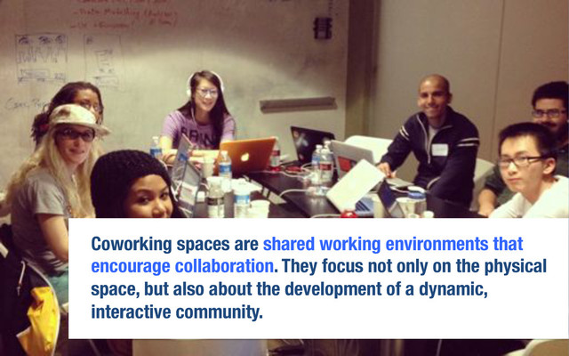 Coworking spaces are shared working environments that
encourage collaboration. They focus not only on the physical
space, but also about the development of a dynamic,
interactive community. 

