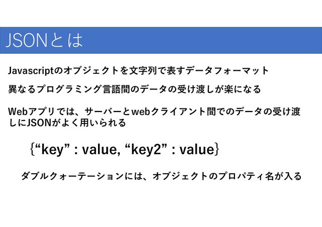 爆発的な普及のために
JSONとは
Javascriptのオブジェクトを文字列で表すデータフォーマット
異なるプログラミング言語間のデータの受け渡しが楽になる
Webアプリでは、サーバーとwebクライアント間でのデータの受け渡
しにJSONがよく用いられる
{“key” : value, “key2” : value}
ダブルクォーテーションには、オブジェクトのプロパティ名が入る
