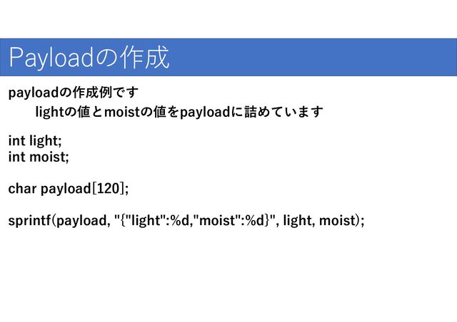 爆発的な普及のために
Payloadの作成
int light;
int moist;
char payload[120];
sprintf(payload, "{"light":%d,"moist":%d}", light, moist);
payloadの作成例です
lightの値とmoistの値をpayloadに詰めています
