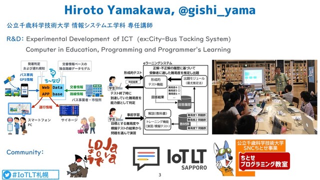 #IoTLT札幌
公立千歳科学技術大学 情報システム工学科 専任講師
R&D： Experimental Development　of ICT (ex:City-Bus Tacking System)  
Computer in Education, Programming and Programmer's Learning  
 
Community：
Hiroto Yamakawa, @gishi_yama
3
