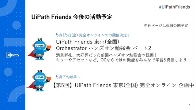 2
UiPath Friends 今後の活動予定
【第5回】UiPath Friends 東京(全国) 完全オンライン 企画中
UiPath Friends 東京(全国)
Orchestrator ハンズオン勉強会 パート2
満員御礼、大好評だった前回ハンズオン勉強会の続編！
キューやアセットなど、OCならではの機能をみんなで学習&発信しよう！
5月15日(金) 完全オンラインでの開催決定！
5月下旬以降～
申込ページは近日公開予定
#UiPathFriends
