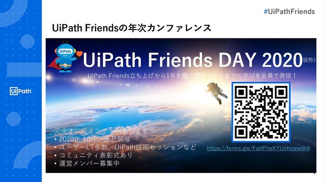 4
UiPath Friendsの年次カンファレンス
UiPath Friends DAY 2020
完全オンラインでも開催します
• 2020年 10月、土日開催
• ユーザーLT多数、UiPath技術セッションなど
• コミュニティ表彰式あり
• 運営メンバー募集中
UiPath Friends立ち上げから1年を機に開催！これまでの学びを全員で発信！
(仮称)
https://forms.gle/FqHFheKYUnhcww6h6
#UiPathFriends
