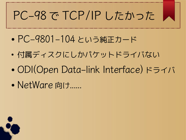 PC-98 で TCP/IP したかった
●
PC-9801-104 という純正カード
● 付属ディスクにしかパケットドライバない
●
ODI(Open Data-link Interface) ドライバ
●
NetWare 向け……
