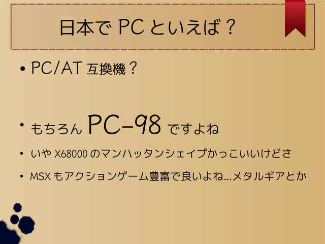 日本で PC といえば ?
●
PC/AT 互換機 ?
● もちろん
PC-98
ですよね
● いや X68000 のマンハッタンシェイプかっこいいけどさ
●
MSX もアクションゲーム豊富で良いよね…メタルギアとか
