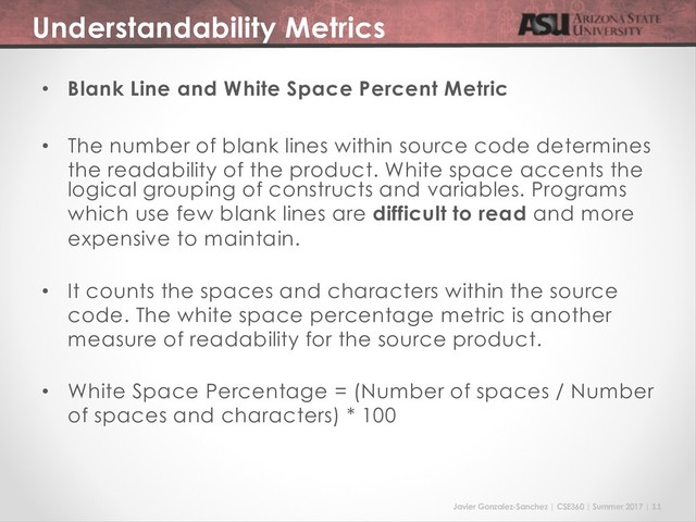 Javier Gonzalez-Sanchez | CSE360 | Summer 2017 | 11
Understandability Metrics
• Blank Line and White Space Percent Metric
• The number of blank lines within source code determines
the readability of the product. White space accents the
logical grouping of constructs and variables. Programs
which use few blank lines are difficult to read and more
expensive to maintain.
• It counts the spaces and characters within the source
code. The white space percentage metric is another
measure of readability for the source product.
• White Space Percentage = (Number of spaces / Number
of spaces and characters) * 100
