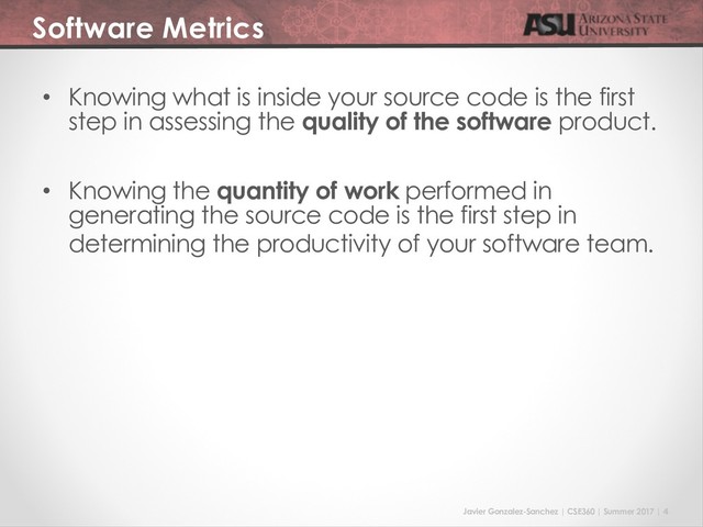 Javier Gonzalez-Sanchez | CSE360 | Summer 2017 | 4
Software Metrics
• Knowing what is inside your source code is the first
step in assessing the quality of the software product.
• Knowing the quantity of work performed in
generating the source code is the first step in
determining the productivity of your software team.
