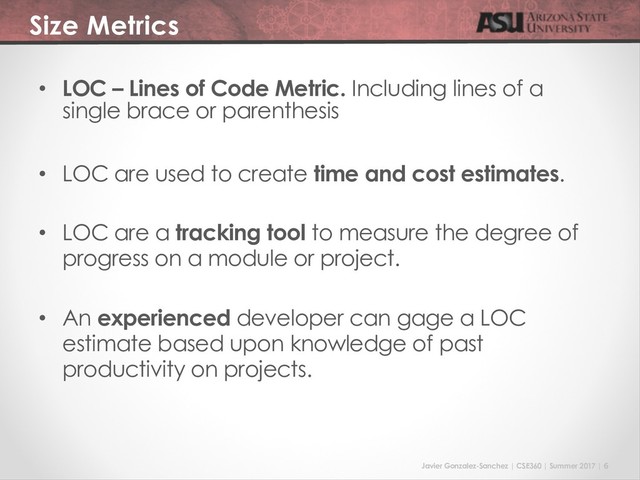 Javier Gonzalez-Sanchez | CSE360 | Summer 2017 | 6
Size Metrics
• LOC – Lines of Code Metric. Including lines of a
single brace or parenthesis
• LOC are used to create time and cost estimates.
• LOC are a tracking tool to measure the degree of
progress on a module or project.
• An experienced developer can gage a LOC
estimate based upon knowledge of past
productivity on projects.
