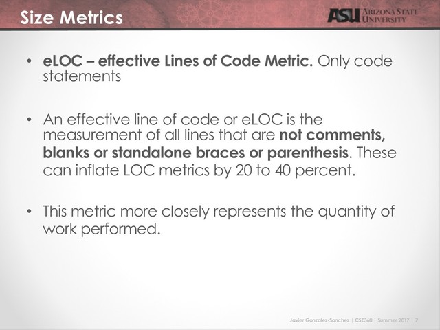 Javier Gonzalez-Sanchez | CSE360 | Summer 2017 | 7
Size Metrics
• eLOC – effective Lines of Code Metric. Only code
statements
• An effective line of code or eLOC is the
measurement of all lines that are not comments,
blanks or standalone braces or parenthesis. These
can inflate LOC metrics by 20 to 40 percent.
• This metric more closely represents the quantity of
work performed.
