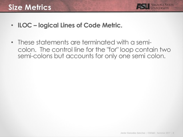 Javier Gonzalez-Sanchez | CSE360 | Summer 2017 | 8
Size Metrics
• lLOC – logical Lines of Code Metric.
• These statements are terminated with a semi-
colon. The control line for the "for" loop contain two
semi-colons but accounts for only one semi colon.
