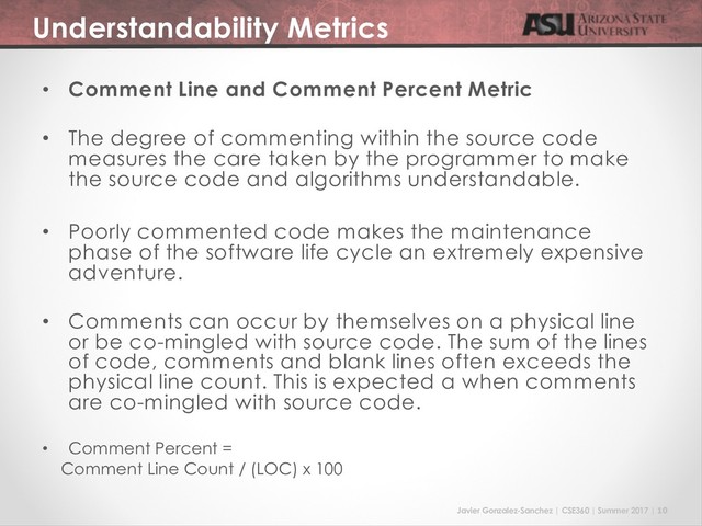 Javier Gonzalez-Sanchez | CSE360 | Summer 2017 | 10
Understandability Metrics
• Comment Line and Comment Percent Metric
• The degree of commenting within the source code
measures the care taken by the programmer to make
the source code and algorithms understandable.
• Poorly commented code makes the maintenance
phase of the software life cycle an extremely expensive
adventure.
• Comments can occur by themselves on a physical line
or be co-mingled with source code. The sum of the lines
of code, comments and blank lines often exceeds the
physical line count. This is expected a when comments
are co-mingled with source code.
• Comment Percent =
Comment Line Count / (LOC) x 100
