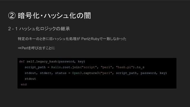 ② 暗号化・ハッシュ化の闇
2 - 1 ハッシュ化ロジックの継承
特定のキーのときに旧ハッシュ化処理が PerlとRubyで一致しなかった
⇒Perlを呼び出すことに
def self.legacy_hash(password, key)
script_path = Rails.root.join("script", "perl", "hash.pl").to_s
stdout, stderr, status = Open3.capture3("perl", script_path, password, key)
stdout
end
