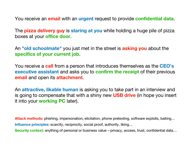Attack methods: phishing, impersonation, elicitation, phone pretexting, software exploits, baiting…
Influence principles: scarcity, reciprocity, social proof, authority, liking…
Security context: anything of personal or business value – privacy, access, trust, confidential data…
You receive an email with an urgent request to provide confidential data.
The pizza delivery guy is staring at you while holding a huge pile of pizza
boxes at your office door.
An "old schoolmate" you just met in the street is asking you about the
specifics of your current job.
You receive a call from a person that introduces themselves as the CEO’s
executive assistant and asks you to confirm the receipt of their previous
email and open its attachment.
An attractive, likable human is asking you to take part in an interview and
is going to compensate that with a shiny new USB drive (in hope you insert
it into your working PC later).
