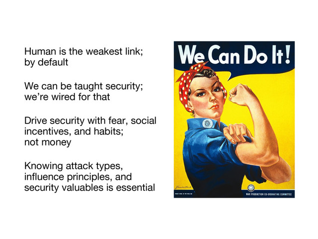Human is the weakest link;
by default
We can be taught security;
we’re wired for that
Drive security with fear, social
incentives, and habits;
not money
Knowing attack types,
influence principles, and
security valuables is essential
