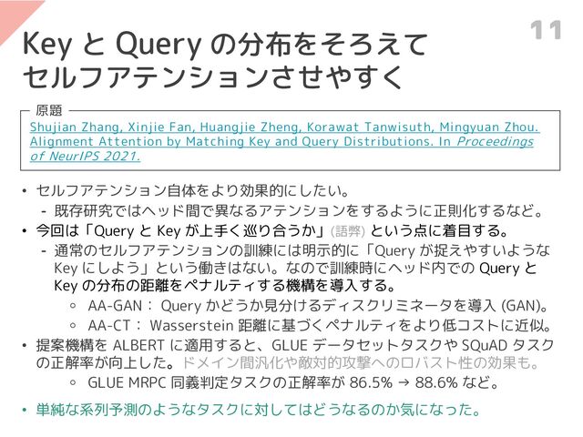 Key と Query の分布をそろえて
セルフアテンションさせやすく
Shujian Zhang, Xinjie Fan, Huangjie Zheng, Korawat Tanwisuth, Mingyuan Zhou.
Alignment Attention by Matching Key and Query Distributions. In Proceedings
of NeurIPS 2021.
原題
• セルフアテンション自体をより効果的にしたい。
⁃ 既存研究ではヘッド間で異なるアテンションをするように正則化するなど。
• 今回は「Query と Key が上手く巡り合うか」(語弊) という点に着目する。
⁃ 通常のセルフアテンションの訓練には明示的に「Query が捉えやすいような
Key にしよう」という働きはない。なので訓練時にヘッド内での Query と
Key の分布の距離をペナルティする機構を導入する。
⚬ AA-GAN： Query かどうか見分けるディスクリミネータを導入 (GAN)。
⚬ AA-CT： Wasserstein 距離に基づくペナルティをより低コストに近似。
• 提案機構を ALBERT に適用すると、GLUE データセットタスクや SQuAD タスク
の正解率が向上した。ドメイン間汎化や敵対的攻撃へのロバスト性の効果も。
⚬ GLUE MRPC 同義判定タスクの正解率が 86.5% → 88.6% など。
• 単純な系列予測のようなタスクに対してはどうなるのか気になった。
11
