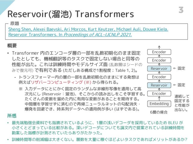 Reservoir(溜池) Transformers
Sheng Shen, Alexei Baevski, Ari Morcos, Kurt Keutzer, Michael Auli, Douwe Kiela.
Reservoir Transformers. In Proceedings of ACL-IJCNLP 2021.
原題
概要
• Transformer 内のエンコーダ層の一部を乱数初期化のまま固定
したとしても、機械翻訳等のタスクで固定しない場合と同等の
性能が出た。これは訓練時間やモデルサイズ面 (乱数層はシードの
みで復元可) で有利である (ただしある構成で1割程度；Table 1, 2)。
⁃ トランスフォーマー内の層の一部を乱数初期化のままにする発想は
例えばリザバーコンピューティング (※) から得られる。
※ 入力データにとにかく固定のランダムな非線形写像を適用して高
次元にし (Reservoir：溜池)、そこからの読み出しをこそ学習する。
たくさんの変数を溜めた内に有用な変数があることを期待する。
中間層を学習せずに済むので再帰ニューラルネットの勾配消失・
爆発を回避でき、時系列データへの適用例が多い (はずである)。
Embedding
Encoder
Reservoir
Encoder
Reservoir
Encoder
Encoder
所感
• 最先端勉強会資料でも指摘されているように、1層の浅いデコーダを採用しているため BLEU が
小さくとどまっている比較がある。深いデコーダについても論文内で提案されている訓練時間を
勘案した指標が計測されていたらありがたかった。
• 訓練時間等の削減幅は大きくない。層数を大量に稼ぐほどよいタスクであればメリットがあるか?
6層の場合
3
← 固定
← 固定
連続して
固定する
と性能が
出ない。
