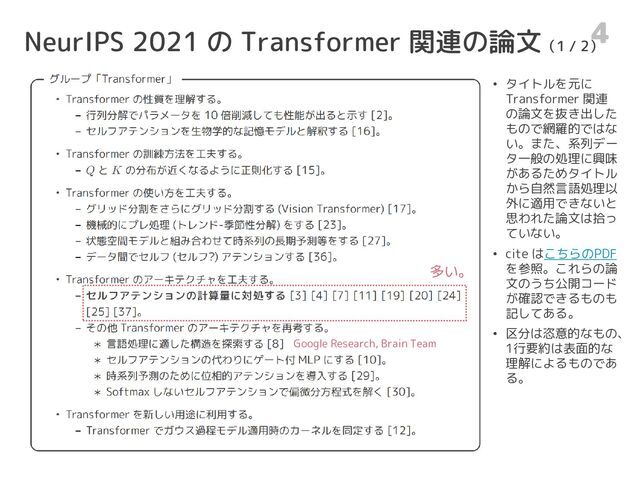 NeurIPS 2021 の Transformer 関連の論文（1 / 2）
4
• タイトルを元に
Transformer 関連
の論文を抜き出した
もので網羅的ではな
い。また、系列デー
タ一般の処理に興味
があるためタイトル
から自然言語処理以
外に適用できないと
思われた論文は拾っ
ていない。
• cite はこちらのPDF
を参照。これらの論
文のうち公開コード
が確認できるものも
記してある。
• 区分は恣意的なもの、
1行要約は表面的な
理解によるものであ
る。
多い。
Google Research, Brain Team
