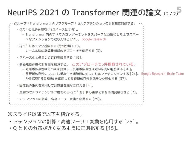 NeurIPS 2021 の Transformer 関連の論文（2 / 2）
5
次スライド以降で以下を紹介する。
• アテンションの計算に高速フーリエ変換を応用する [25] 。
• Q と K の分布が近くなるように正則化する [15]。
Google Research
Google Research, Brain Team
このアプローチで3件提案されている。
