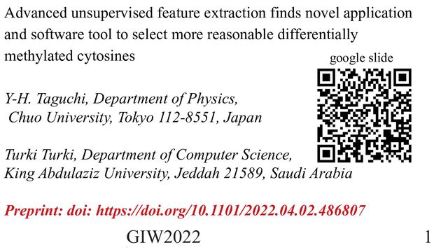 google slide
Advanced unsupervised feature extraction finds novel application
and software tool to select more reasonable differentially
methylated cytosines
Y-H. Taguchi, Department of Physics,
Chuo University, Tokyo 112-8551, Japan
Turki Turki, Department of Computer Science,
King Abdulaziz University, Jeddah 21589, Saudi Arabia
Preprint: doi: https://doi.org/10.1101/2022.04.02.486807
GIW2022 1
1
